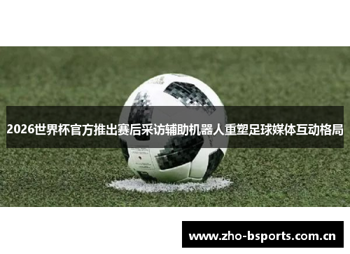 2026世界杯官方推出赛后采访辅助机器人重塑足球媒体互动格局